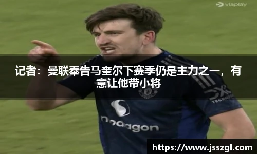记者：曼联奉告马奎尔下赛季仍是主力之一，有意让他带小将